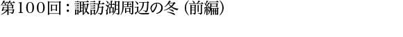 第100回：諏訪湖周辺の冬（前半）