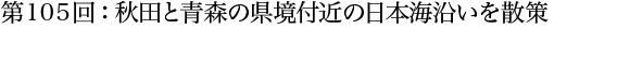 第105回：秋田と青森の県境付近の日本海沿いを散策