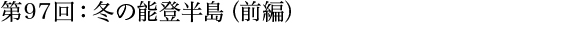 第97回：冬の能登半島（前編）