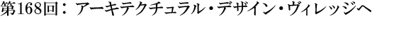 第168回：アーキテクチュラル・デザイン・ヴィレッジへ