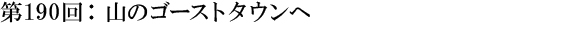 第190回：山のゴーストタウンへ