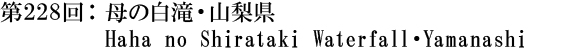 第228回：母の白滝・山梨県 Haha no Shirataki Waterfall・Yamanashi