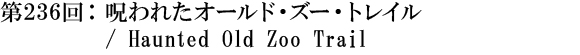 第236回：呪われたオールド・ズー・トレイル / Haunted Old Zoo Trail